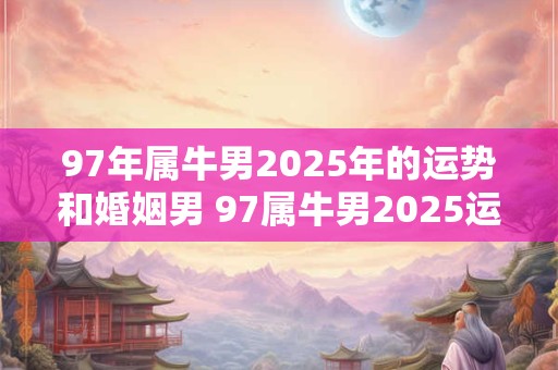 97年属牛男2025年的运势和婚姻男 97属牛男2025运势和婚姻如何