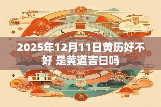 2025年12月11日黄历好不好 是黄道吉日吗
