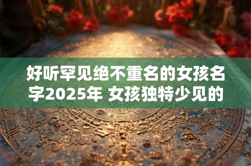好听罕见绝不重名的女孩名字2026年 女孩独特少见的名字