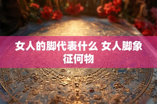 女人的脚代表什么 女人脚象征何物