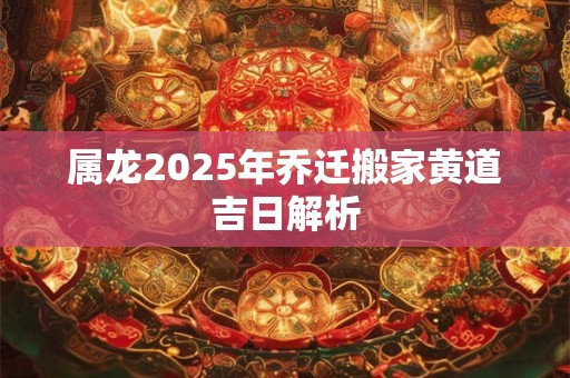 属龙2025年乔迁搬家黄道吉日解析
