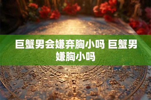 巨蟹男会嫌弃胸小吗 巨蟹男嫌胸小吗