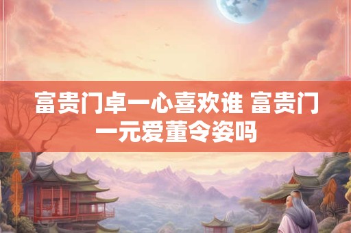 富贵门卓一心喜欢谁 富贵门一元爱董令姿吗