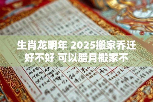 生肖龙明年 2025搬家乔迁好不好 可以腊月搬家不