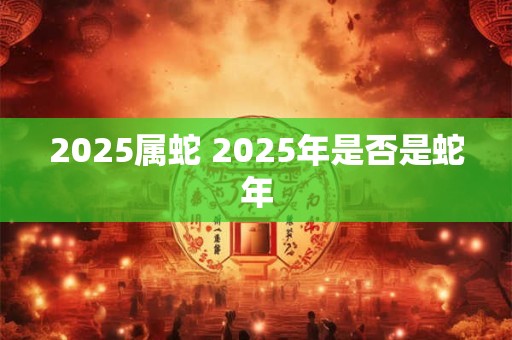 2025属蛇 2025年是否是蛇年