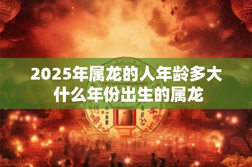 2025年属龙的人年龄多大 什么年份出生的属龙