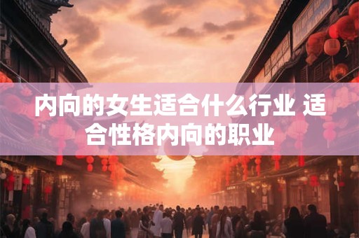 内向的女生适合什么行业 适合性格内向的职业