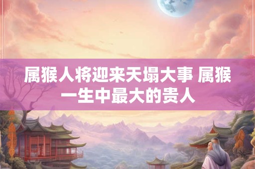 属猴人将迎来天塌大事 属猴一生中最大的贵人