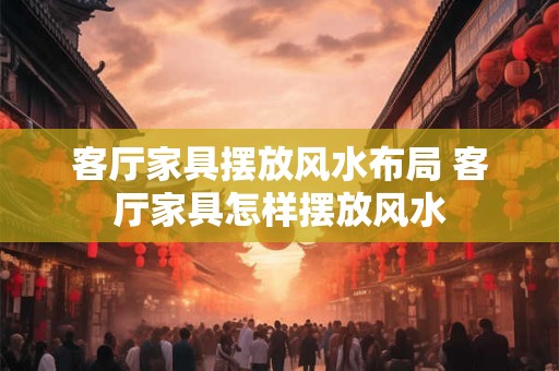 客厅家具摆放风水布局 客厅家具怎样摆放风水