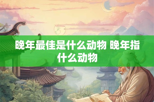 晚年最佳是什么动物 晚年指什么动物