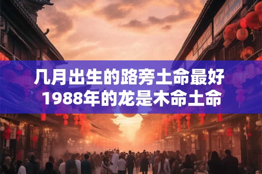 几月出生的路旁土命最好 1988年的龙是木命土命