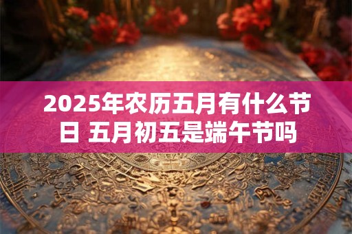 2025年农历五月有什么节日 五月初五是端午节吗