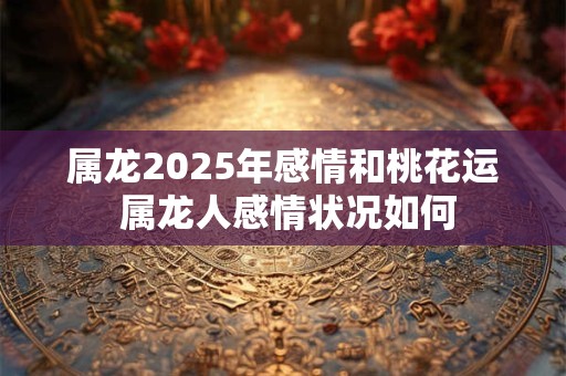 属龙2025年感情和桃花运 属龙人感情状况如何