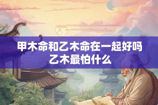 甲木命和乙木命在一起好吗 乙木最怕什么