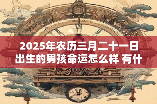 2025年农历三月二十一日出生的男孩命运怎么样 有什么说法 2025年农历三月二十一日出生的男孩命运怎么样 有什么说法
