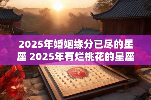 2025年婚姻缘分已尽的星座 2025年有烂桃花的星座女