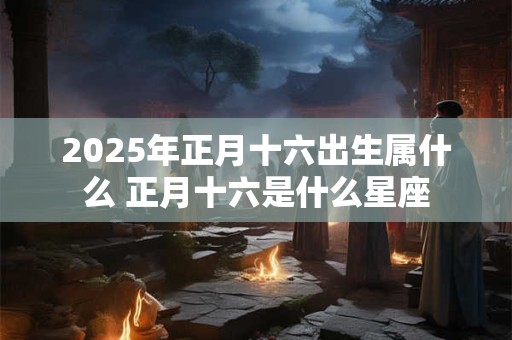 2025年正月十六出生属什么 正月十六是什么星座