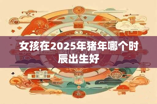女孩在2025年猪年哪个时辰出生好
