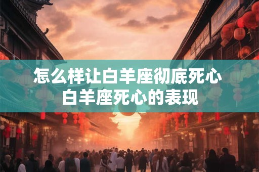 怎么样让白羊座彻底死心 白羊座死心的表现
