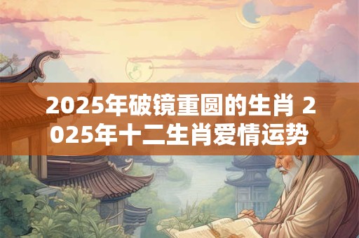 2025年破镜重圆的生肖 2025年十二生肖爱情运势
