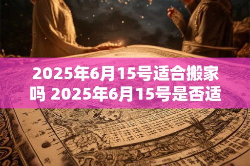2025年6月15号适合搬家吗 2025年6月15号是否适合搬家