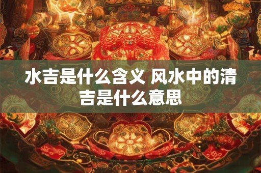 水吉是什么含义 风水中的清吉是什么意思
