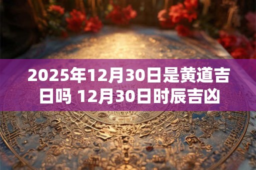 2025年12月30日是黄道吉日吗 12月30日时辰吉凶