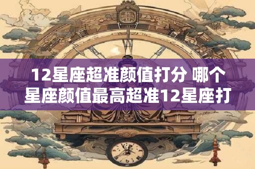 12星座超准颜值打分 哪个星座颜值最高超准12星座打分 12星座超准颜值打分 哪个星座颜值最高超准12星座打分
