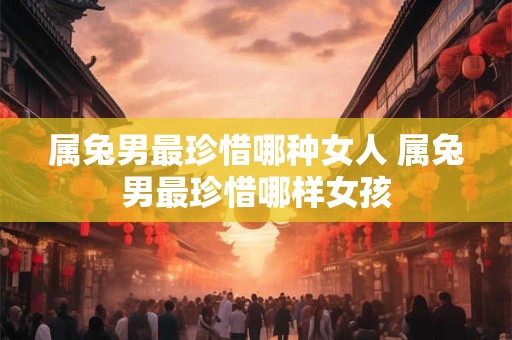 属兔男最珍惜哪种女人 属兔男最珍惜哪样女孩