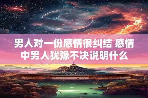 男人对一份感情很纠结 感情中男人犹豫不决说明什么