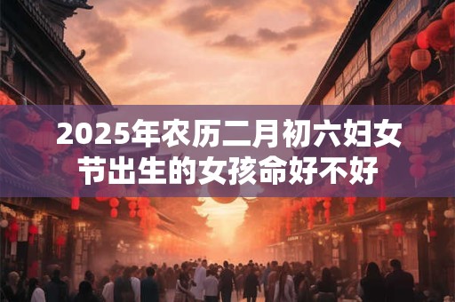 2025年农历二月初六妇女节出生的女孩命好不好