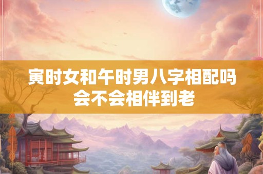 寅时女和午时男八字相配吗 会不会相伴到老