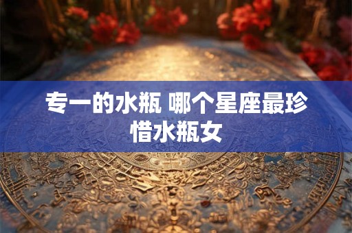 专一的水瓶 哪个星座最珍惜水瓶女