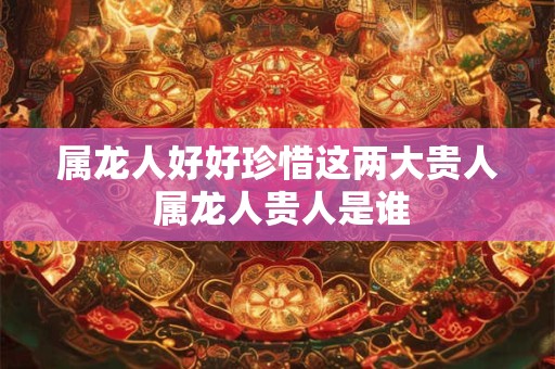 属龙人好好珍惜这两大贵人 属龙人贵人是谁