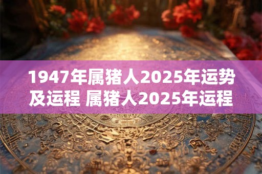 1947年属猪人2025年运势及运程 属猪人2025年运程如何