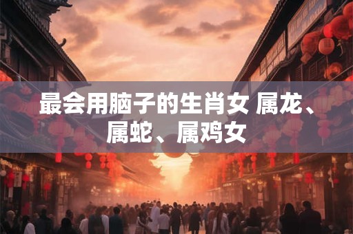 最会用脑子的生肖女 属龙、属蛇、属鸡女