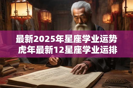 最新2025年星座学业运势 虎年最新12星座学业运排行