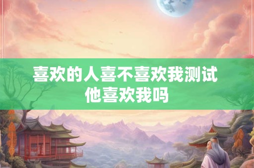 喜欢的人喜不喜欢我测试 他喜欢我吗