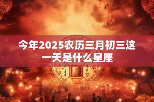 今年2025农历三月初三这一天是什么星座