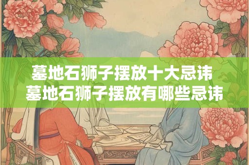 墓地石狮子摆放十大忌讳 墓地石狮子摆放有哪些忌讳