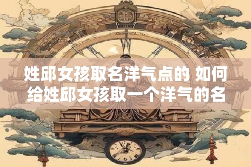 姓邱女孩取名洋气点的 如何给姓邱女孩取一个洋气的名字