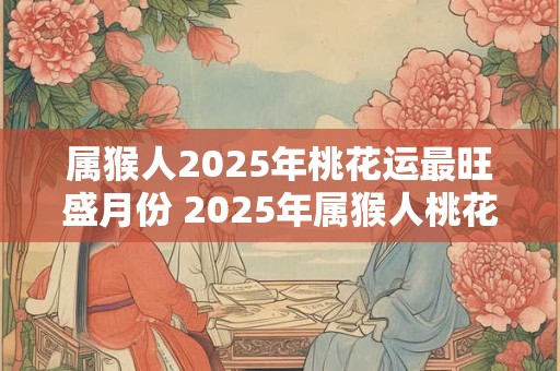 属猴人2025年桃花运最旺盛月份 2025年属猴人桃花运最旺月份是哪个