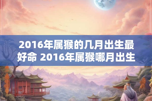 2016年属猴的几月出生最好命 2016年属猴哪月出生最吉