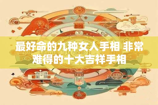 最好命的九种女人手相 非常难得的十大吉祥手相 最好命的九种女人手相 非常难得的十大吉祥手相