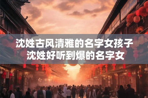 沈姓古风清雅的名字女孩子 沈姓好听到爆的名字女