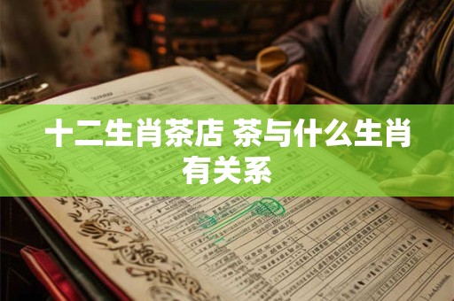 十二生肖茶店 茶与什么生肖有关系 十二生肖茶店 茶与什么生肖有关系