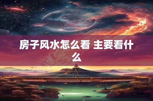 房子风水怎么看 主要看什么