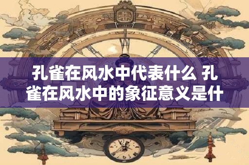 孔雀在风水中代表什么 孔雀在风水中的象征意义是什么