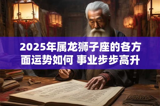 2025年属龙狮子座的各方面运势如何 事业步步高升 2025年属龙狮子座的各方面运势如何 事业步步高升