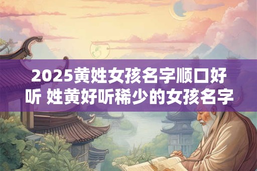 2025黄姓女孩名字顺口好听 姓黄好听稀少的女孩名字